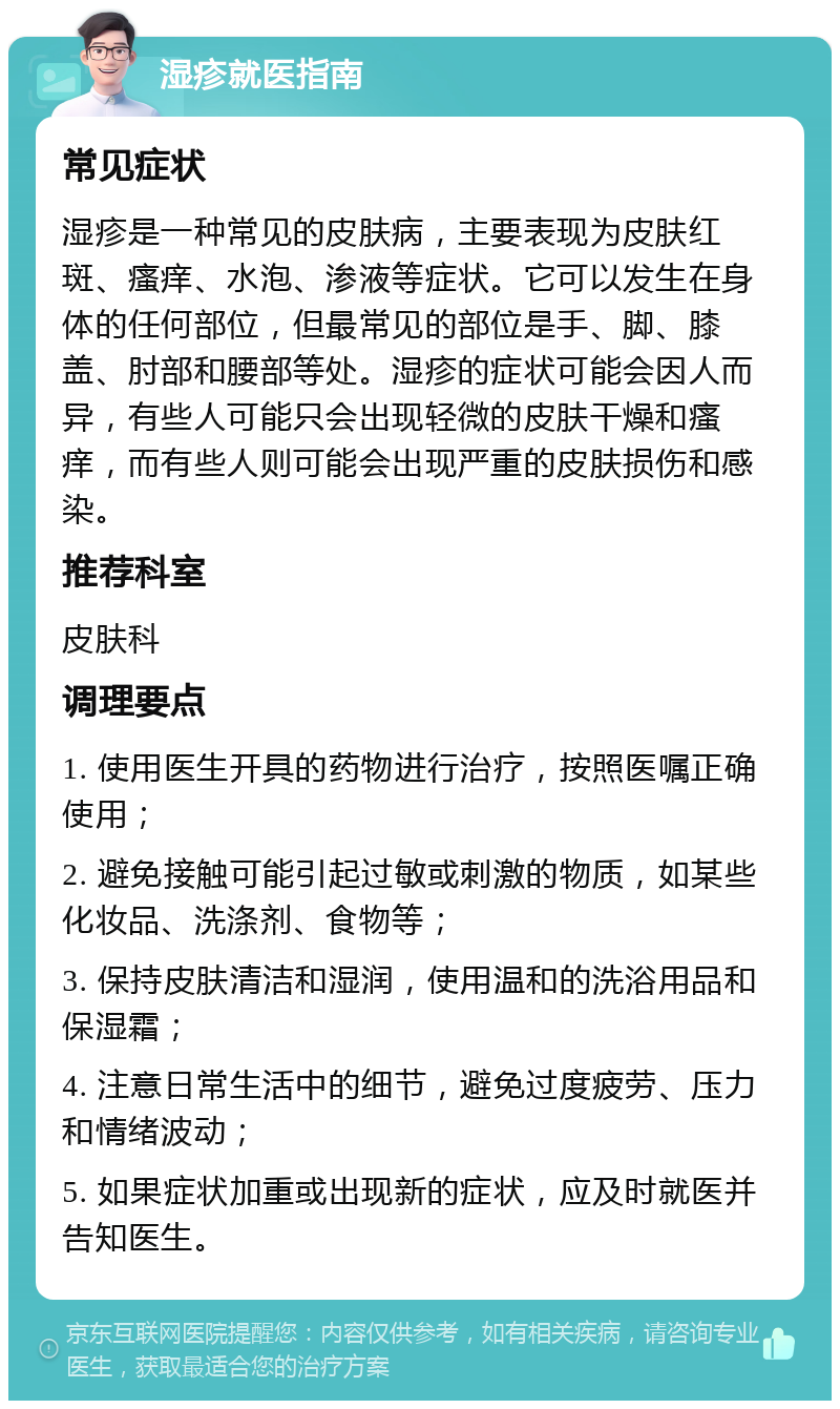 湿疹就医指南 常见症状 湿疹是一种常见的皮肤病，主要表现为皮肤红斑、瘙痒、水泡、渗液等症状。它可以发生在身体的任何部位，但最常见的部位是手、脚、膝盖、肘部和腰部等处。湿疹的症状可能会因人而异，有些人可能只会出现轻微的皮肤干燥和瘙痒，而有些人则可能会出现严重的皮肤损伤和感染。 推荐科室 皮肤科 调理要点 1. 使用医生开具的药物进行治疗，按照医嘱正确使用； 2. 避免接触可能引起过敏或刺激的物质，如某些化妆品、洗涤剂、食物等； 3. 保持皮肤清洁和湿润，使用温和的洗浴用品和保湿霜； 4. 注意日常生活中的细节，避免过度疲劳、压力和情绪波动； 5. 如果症状加重或出现新的症状，应及时就医并告知医生。