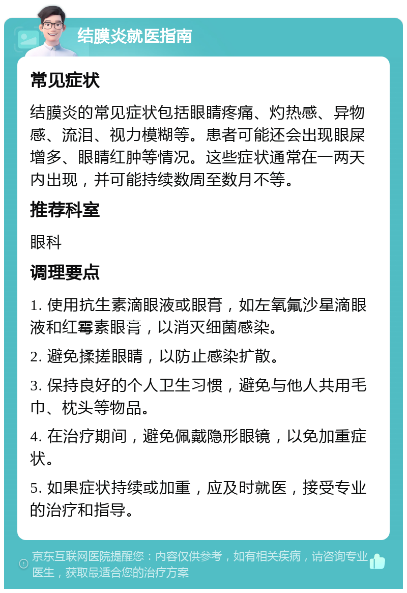 结膜炎就医指南 常见症状 结膜炎的常见症状包括眼睛疼痛、灼热感、异物感、流泪、视力模糊等。患者可能还会出现眼屎增多、眼睛红肿等情况。这些症状通常在一两天内出现，并可能持续数周至数月不等。 推荐科室 眼科 调理要点 1. 使用抗生素滴眼液或眼膏，如左氧氟沙星滴眼液和红霉素眼膏，以消灭细菌感染。 2. 避免揉搓眼睛，以防止感染扩散。 3. 保持良好的个人卫生习惯，避免与他人共用毛巾、枕头等物品。 4. 在治疗期间，避免佩戴隐形眼镜，以免加重症状。 5. 如果症状持续或加重，应及时就医，接受专业的治疗和指导。