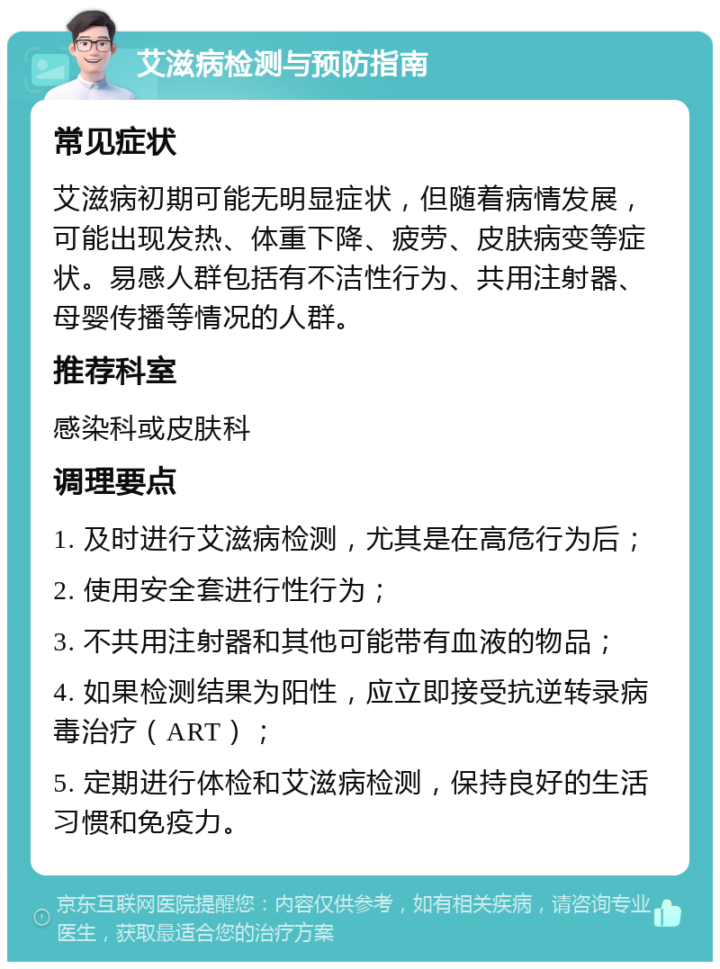 艾滋病检测与预防指南 常见症状 艾滋病初期可能无明显症状，但随着病情发展，可能出现发热、体重下降、疲劳、皮肤病变等症状。易感人群包括有不洁性行为、共用注射器、母婴传播等情况的人群。 推荐科室 感染科或皮肤科 调理要点 1. 及时进行艾滋病检测，尤其是在高危行为后； 2. 使用安全套进行性行为； 3. 不共用注射器和其他可能带有血液的物品； 4. 如果检测结果为阳性，应立即接受抗逆转录病毒治疗（ART）； 5. 定期进行体检和艾滋病检测，保持良好的生活习惯和免疫力。