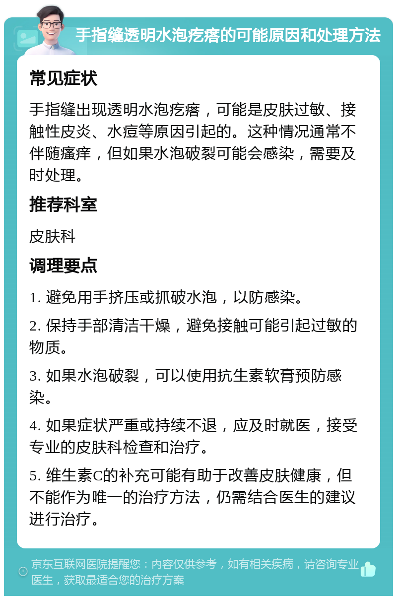 手指缝透明水泡疙瘩的可能原因和处理方法 常见症状 手指缝出现透明水泡疙瘩，可能是皮肤过敏、接触性皮炎、水痘等原因引起的。这种情况通常不伴随瘙痒，但如果水泡破裂可能会感染，需要及时处理。 推荐科室 皮肤科 调理要点 1. 避免用手挤压或抓破水泡，以防感染。 2. 保持手部清洁干燥，避免接触可能引起过敏的物质。 3. 如果水泡破裂，可以使用抗生素软膏预防感染。 4. 如果症状严重或持续不退，应及时就医，接受专业的皮肤科检查和治疗。 5. 维生素C的补充可能有助于改善皮肤健康，但不能作为唯一的治疗方法，仍需结合医生的建议进行治疗。