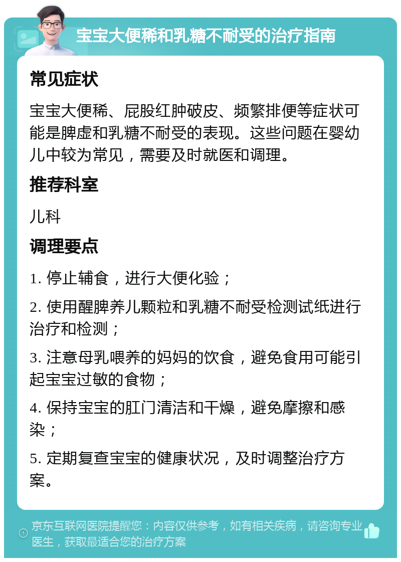 宝宝大便稀和乳糖不耐受的治疗指南 常见症状 宝宝大便稀、屁股红肿破皮、频繁排便等症状可能是脾虚和乳糖不耐受的表现。这些问题在婴幼儿中较为常见，需要及时就医和调理。 推荐科室 儿科 调理要点 1. 停止辅食，进行大便化验； 2. 使用醒脾养儿颗粒和乳糖不耐受检测试纸进行治疗和检测； 3. 注意母乳喂养的妈妈的饮食，避免食用可能引起宝宝过敏的食物； 4. 保持宝宝的肛门清洁和干燥，避免摩擦和感染； 5. 定期复查宝宝的健康状况，及时调整治疗方案。