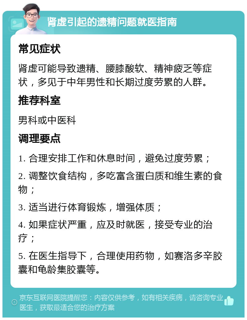 肾虚引起的遗精问题就医指南 常见症状 肾虚可能导致遗精、腰膝酸软、精神疲乏等症状，多见于中年男性和长期过度劳累的人群。 推荐科室 男科或中医科 调理要点 1. 合理安排工作和休息时间，避免过度劳累； 2. 调整饮食结构，多吃富含蛋白质和维生素的食物； 3. 适当进行体育锻炼，增强体质； 4. 如果症状严重，应及时就医，接受专业的治疗； 5. 在医生指导下，合理使用药物，如赛洛多辛胶囊和龟龄集胶囊等。