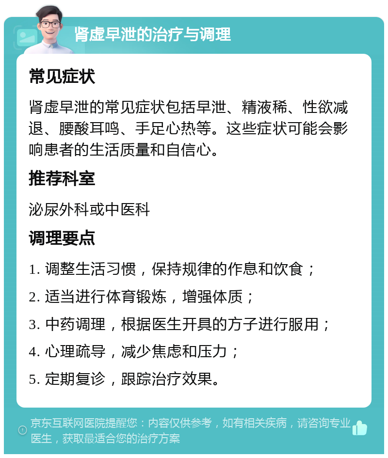 肾虚早泄的治疗与调理 常见症状 肾虚早泄的常见症状包括早泄、精液稀、性欲减退、腰酸耳鸣、手足心热等。这些症状可能会影响患者的生活质量和自信心。 推荐科室 泌尿外科或中医科 调理要点 1. 调整生活习惯，保持规律的作息和饮食； 2. 适当进行体育锻炼，增强体质； 3. 中药调理，根据医生开具的方子进行服用； 4. 心理疏导，减少焦虑和压力； 5. 定期复诊，跟踪治疗效果。