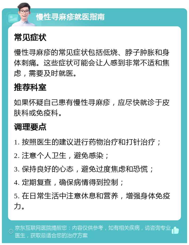 慢性寻麻疹就医指南 常见症状 慢性寻麻疹的常见症状包括低烧、脖子肿胀和身体刺痛。这些症状可能会让人感到非常不适和焦虑，需要及时就医。 推荐科室 如果怀疑自己患有慢性寻麻疹，应尽快就诊于皮肤科或免疫科。 调理要点 1. 按照医生的建议进行药物治疗和打针治疗； 2. 注意个人卫生，避免感染； 3. 保持良好的心态，避免过度焦虑和恐慌； 4. 定期复查，确保病情得到控制； 5. 在日常生活中注意休息和营养，增强身体免疫力。