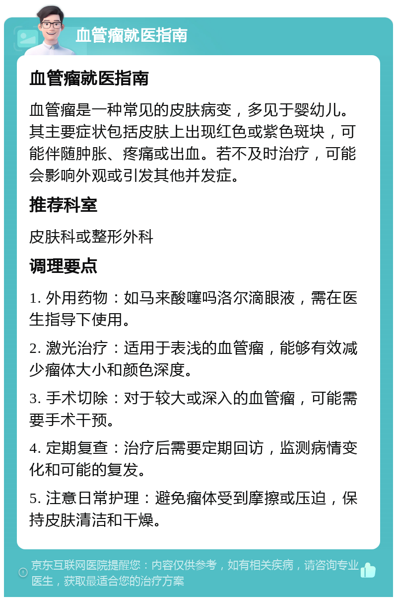 血管瘤就医指南 血管瘤就医指南 血管瘤是一种常见的皮肤病变，多见于婴幼儿。其主要症状包括皮肤上出现红色或紫色斑块，可能伴随肿胀、疼痛或出血。若不及时治疗，可能会影响外观或引发其他并发症。 推荐科室 皮肤科或整形外科 调理要点 1. 外用药物：如马来酸噻吗洛尔滴眼液，需在医生指导下使用。 2. 激光治疗：适用于表浅的血管瘤，能够有效减少瘤体大小和颜色深度。 3. 手术切除：对于较大或深入的血管瘤，可能需要手术干预。 4. 定期复查：治疗后需要定期回访，监测病情变化和可能的复发。 5. 注意日常护理：避免瘤体受到摩擦或压迫，保持皮肤清洁和干燥。