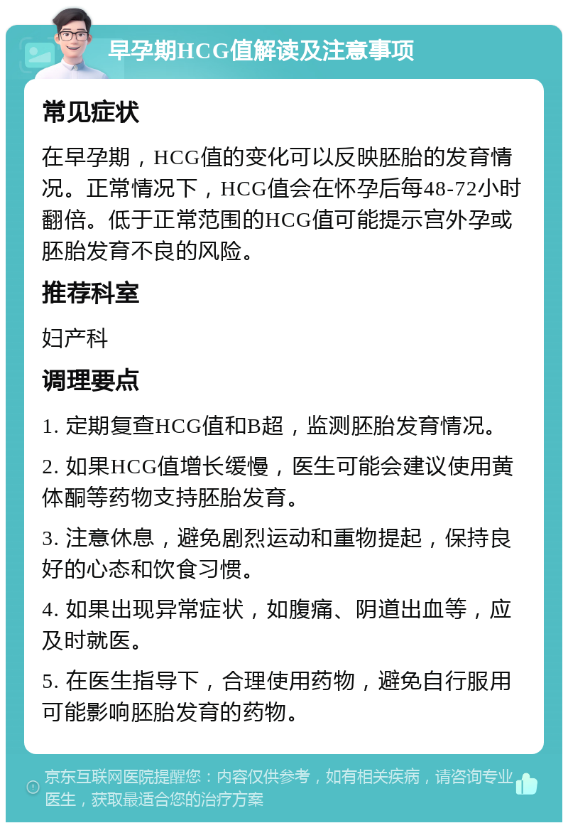 早孕期HCG值解读及注意事项 常见症状 在早孕期，HCG值的变化可以反映胚胎的发育情况。正常情况下，HCG值会在怀孕后每48-72小时翻倍。低于正常范围的HCG值可能提示宫外孕或胚胎发育不良的风险。 推荐科室 妇产科 调理要点 1. 定期复查HCG值和B超，监测胚胎发育情况。 2. 如果HCG值增长缓慢，医生可能会建议使用黄体酮等药物支持胚胎发育。 3. 注意休息，避免剧烈运动和重物提起，保持良好的心态和饮食习惯。 4. 如果出现异常症状，如腹痛、阴道出血等，应及时就医。 5. 在医生指导下，合理使用药物，避免自行服用可能影响胚胎发育的药物。