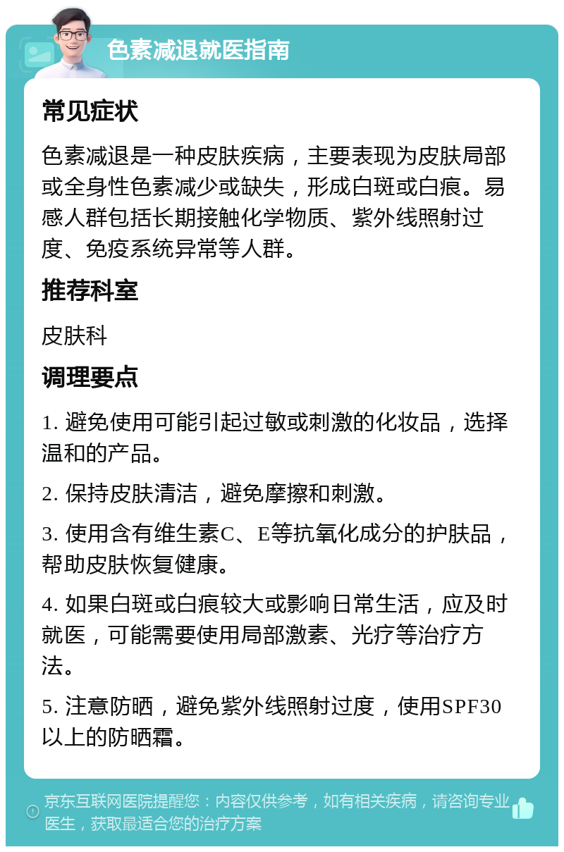 色素减退就医指南 常见症状 色素减退是一种皮肤疾病，主要表现为皮肤局部或全身性色素减少或缺失，形成白斑或白痕。易感人群包括长期接触化学物质、紫外线照射过度、免疫系统异常等人群。 推荐科室 皮肤科 调理要点 1. 避免使用可能引起过敏或刺激的化妆品，选择温和的产品。 2. 保持皮肤清洁，避免摩擦和刺激。 3. 使用含有维生素C、E等抗氧化成分的护肤品，帮助皮肤恢复健康。 4. 如果白斑或白痕较大或影响日常生活，应及时就医，可能需要使用局部激素、光疗等治疗方法。 5. 注意防晒，避免紫外线照射过度，使用SPF30以上的防晒霜。