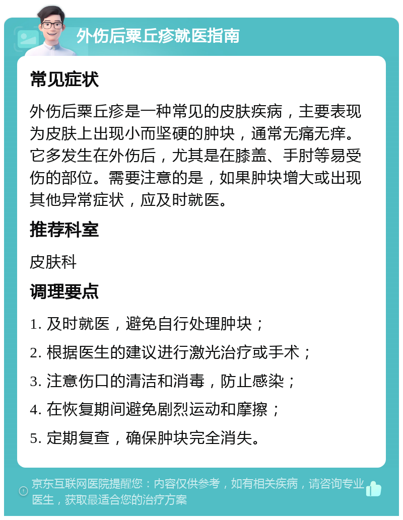 外伤后粟丘疹就医指南 常见症状 外伤后粟丘疹是一种常见的皮肤疾病，主要表现为皮肤上出现小而坚硬的肿块，通常无痛无痒。它多发生在外伤后，尤其是在膝盖、手肘等易受伤的部位。需要注意的是，如果肿块增大或出现其他异常症状，应及时就医。 推荐科室 皮肤科 调理要点 1. 及时就医，避免自行处理肿块； 2. 根据医生的建议进行激光治疗或手术； 3. 注意伤口的清洁和消毒，防止感染； 4. 在恢复期间避免剧烈运动和摩擦； 5. 定期复查，确保肿块完全消失。