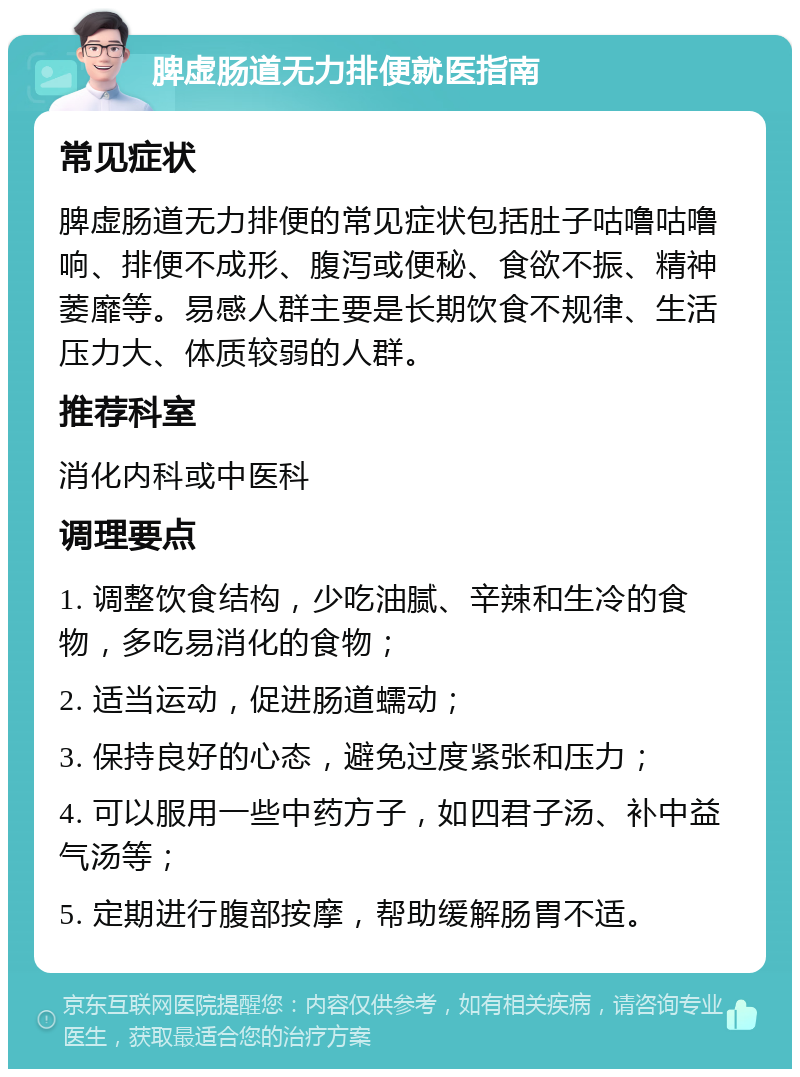 脾虚肠道无力排便就医指南 常见症状 脾虚肠道无力排便的常见症状包括肚子咕噜咕噜响、排便不成形、腹泻或便秘、食欲不振、精神萎靡等。易感人群主要是长期饮食不规律、生活压力大、体质较弱的人群。 推荐科室 消化内科或中医科 调理要点 1. 调整饮食结构，少吃油腻、辛辣和生冷的食物，多吃易消化的食物； 2. 适当运动，促进肠道蠕动； 3. 保持良好的心态，避免过度紧张和压力； 4. 可以服用一些中药方子，如四君子汤、补中益气汤等； 5. 定期进行腹部按摩，帮助缓解肠胃不适。