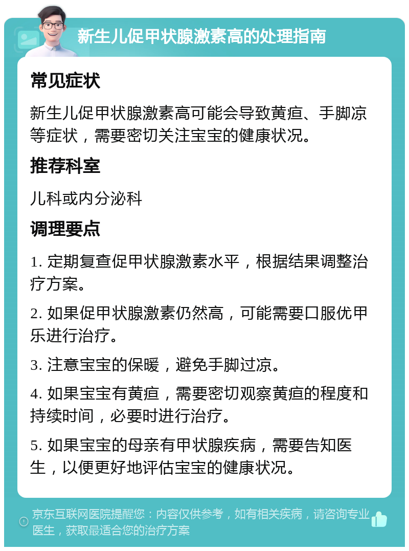 新生儿促甲状腺激素高的处理指南 常见症状 新生儿促甲状腺激素高可能会导致黄疸、手脚凉等症状，需要密切关注宝宝的健康状况。 推荐科室 儿科或内分泌科 调理要点 1. 定期复查促甲状腺激素水平，根据结果调整治疗方案。 2. 如果促甲状腺激素仍然高，可能需要口服优甲乐进行治疗。 3. 注意宝宝的保暖，避免手脚过凉。 4. 如果宝宝有黄疸，需要密切观察黄疸的程度和持续时间，必要时进行治疗。 5. 如果宝宝的母亲有甲状腺疾病，需要告知医生，以便更好地评估宝宝的健康状况。