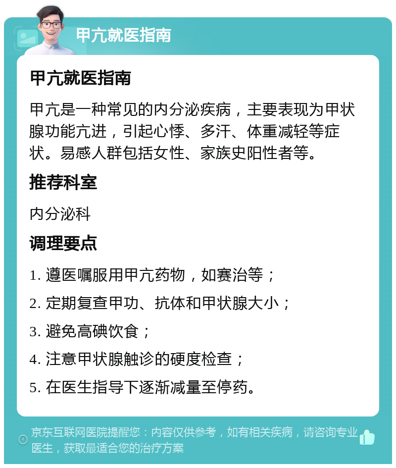 甲亢就医指南 甲亢就医指南 甲亢是一种常见的内分泌疾病，主要表现为甲状腺功能亢进，引起心悸、多汗、体重减轻等症状。易感人群包括女性、家族史阳性者等。 推荐科室 内分泌科 调理要点 1. 遵医嘱服用甲亢药物，如赛治等； 2. 定期复查甲功、抗体和甲状腺大小； 3. 避免高碘饮食； 4. 注意甲状腺触诊的硬度检查； 5. 在医生指导下逐渐减量至停药。