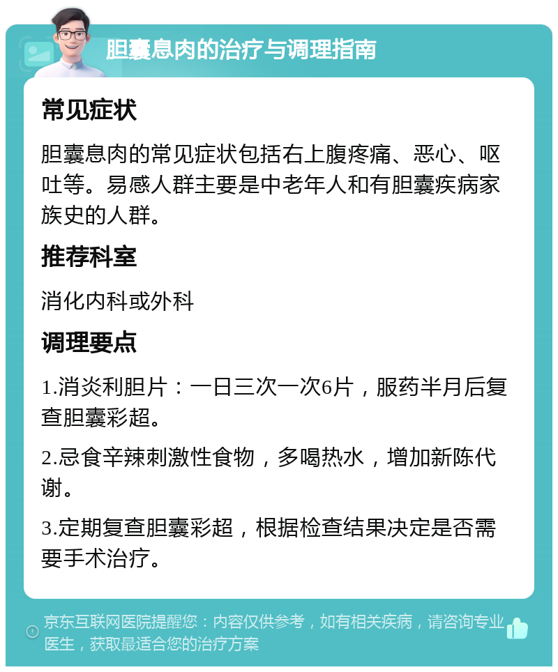 胆囊息肉的治疗与调理指南 常见症状 胆囊息肉的常见症状包括右上腹疼痛、恶心、呕吐等。易感人群主要是中老年人和有胆囊疾病家族史的人群。 推荐科室 消化内科或外科 调理要点 1.消炎利胆片：一日三次一次6片，服药半月后复查胆囊彩超。 2.忌食辛辣刺激性食物，多喝热水，增加新陈代谢。 3.定期复查胆囊彩超，根据检查结果决定是否需要手术治疗。