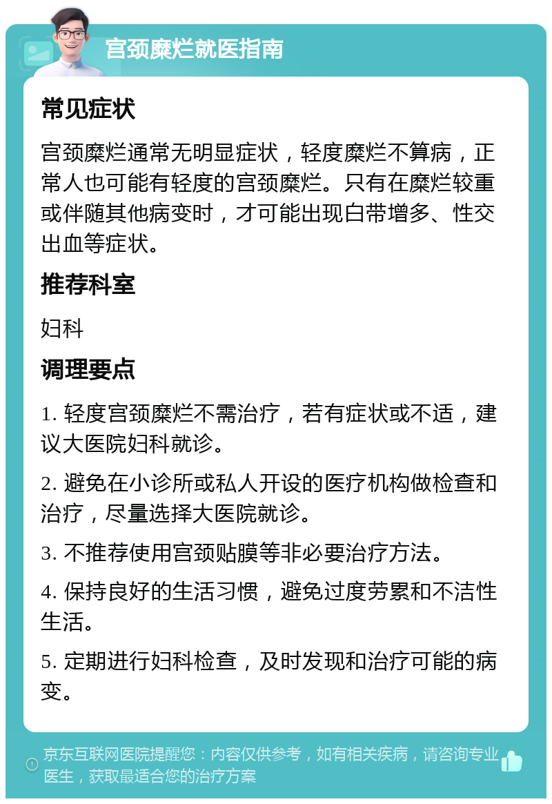 宫颈糜烂就医指南 常见症状 宫颈糜烂通常无明显症状，轻度糜烂不算病，正常人也可能有轻度的宫颈糜烂。只有在糜烂较重或伴随其他病变时，才可能出现白带增多、性交出血等症状。 推荐科室 妇科 调理要点 1. 轻度宫颈糜烂不需治疗，若有症状或不适，建议大医院妇科就诊。 2. 避免在小诊所或私人开设的医疗机构做检查和治疗，尽量选择大医院就诊。 3. 不推荐使用宫颈贴膜等非必要治疗方法。 4. 保持良好的生活习惯，避免过度劳累和不洁性生活。 5. 定期进行妇科检查，及时发现和治疗可能的病变。