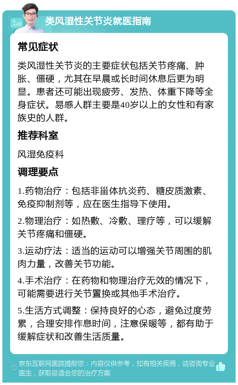 类风湿性关节炎就医指南 常见症状 类风湿性关节炎的主要症状包括关节疼痛、肿胀、僵硬，尤其在早晨或长时间休息后更为明显。患者还可能出现疲劳、发热、体重下降等全身症状。易感人群主要是40岁以上的女性和有家族史的人群。 推荐科室 风湿免疫科 调理要点 1.药物治疗：包括非甾体抗炎药、糖皮质激素、免疫抑制剂等，应在医生指导下使用。 2.物理治疗：如热敷、冷敷、理疗等，可以缓解关节疼痛和僵硬。 3.运动疗法：适当的运动可以增强关节周围的肌肉力量，改善关节功能。 4.手术治疗：在药物和物理治疗无效的情况下，可能需要进行关节置换或其他手术治疗。 5.生活方式调整：保持良好的心态，避免过度劳累，合理安排作息时间，注意保暖等，都有助于缓解症状和改善生活质量。