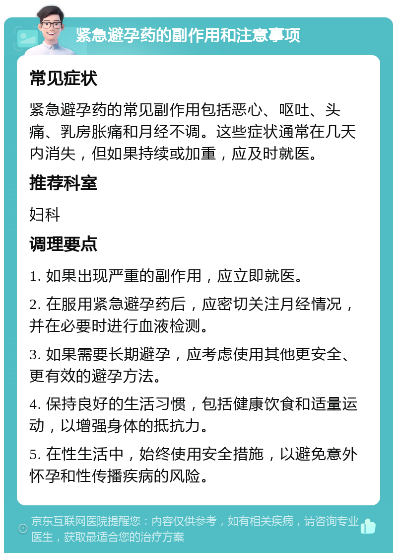 紧急避孕药的副作用和注意事项 常见症状 紧急避孕药的常见副作用包括恶心、呕吐、头痛、乳房胀痛和月经不调。这些症状通常在几天内消失，但如果持续或加重，应及时就医。 推荐科室 妇科 调理要点 1. 如果出现严重的副作用，应立即就医。 2. 在服用紧急避孕药后，应密切关注月经情况，并在必要时进行血液检测。 3. 如果需要长期避孕，应考虑使用其他更安全、更有效的避孕方法。 4. 保持良好的生活习惯，包括健康饮食和适量运动，以增强身体的抵抗力。 5. 在性生活中，始终使用安全措施，以避免意外怀孕和性传播疾病的风险。