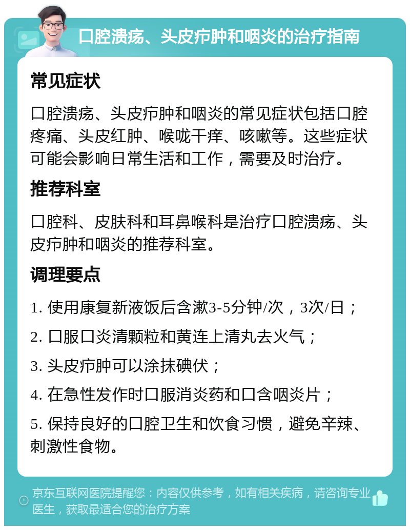 口腔溃疡、头皮疖肿和咽炎的治疗指南 常见症状 口腔溃疡、头皮疖肿和咽炎的常见症状包括口腔疼痛、头皮红肿、喉咙干痒、咳嗽等。这些症状可能会影响日常生活和工作，需要及时治疗。 推荐科室 口腔科、皮肤科和耳鼻喉科是治疗口腔溃疡、头皮疖肿和咽炎的推荐科室。 调理要点 1. 使用康复新液饭后含漱3-5分钟/次，3次/日； 2. 口服口炎清颗粒和黄连上清丸去火气； 3. 头皮疖肿可以涂抹碘伏； 4. 在急性发作时口服消炎药和口含咽炎片； 5. 保持良好的口腔卫生和饮食习惯，避免辛辣、刺激性食物。