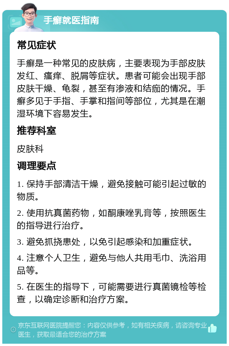 手癣就医指南 常见症状 手癣是一种常见的皮肤病，主要表现为手部皮肤发红、瘙痒、脱屑等症状。患者可能会出现手部皮肤干燥、龟裂，甚至有渗液和结痂的情况。手癣多见于手指、手掌和指间等部位，尤其是在潮湿环境下容易发生。 推荐科室 皮肤科 调理要点 1. 保持手部清洁干燥，避免接触可能引起过敏的物质。 2. 使用抗真菌药物，如酮康唑乳膏等，按照医生的指导进行治疗。 3. 避免抓挠患处，以免引起感染和加重症状。 4. 注意个人卫生，避免与他人共用毛巾、洗浴用品等。 5. 在医生的指导下，可能需要进行真菌镜检等检查，以确定诊断和治疗方案。