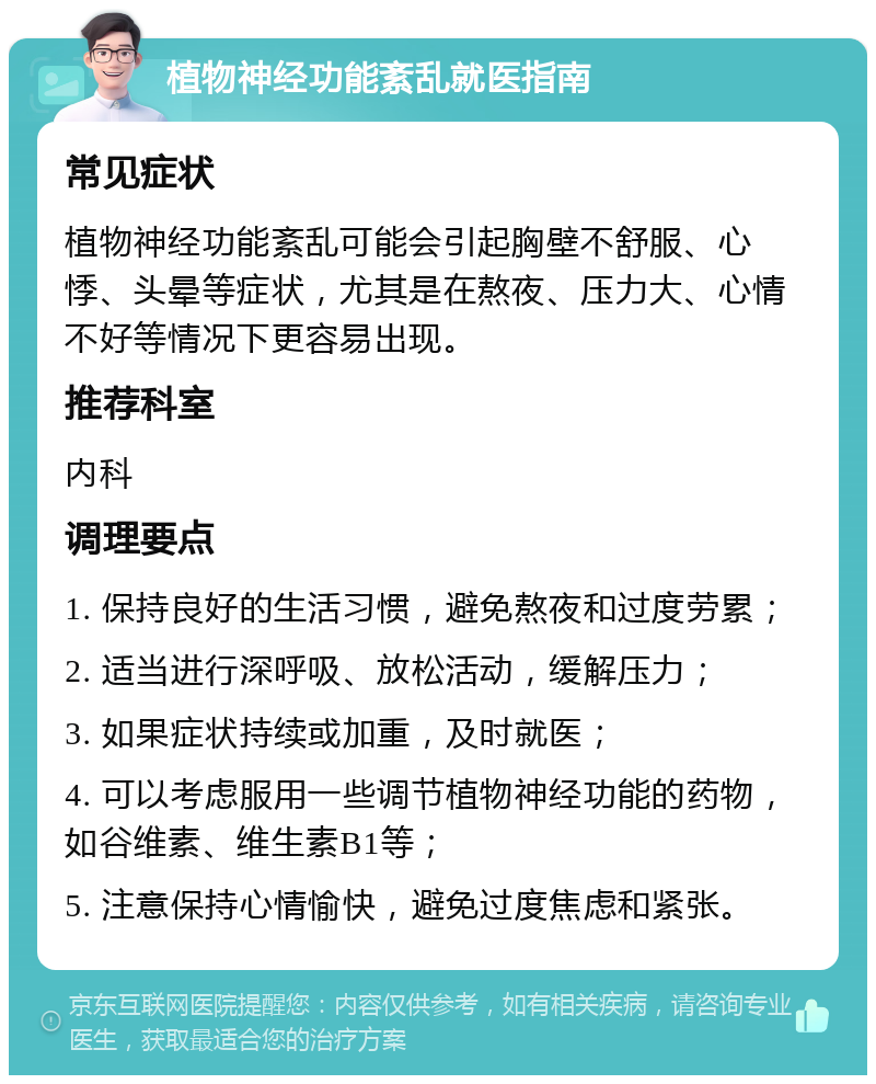 植物神经功能紊乱就医指南 常见症状 植物神经功能紊乱可能会引起胸壁不舒服、心悸、头晕等症状，尤其是在熬夜、压力大、心情不好等情况下更容易出现。 推荐科室 内科 调理要点 1. 保持良好的生活习惯，避免熬夜和过度劳累； 2. 适当进行深呼吸、放松活动，缓解压力； 3. 如果症状持续或加重，及时就医； 4. 可以考虑服用一些调节植物神经功能的药物，如谷维素、维生素B1等； 5. 注意保持心情愉快，避免过度焦虑和紧张。