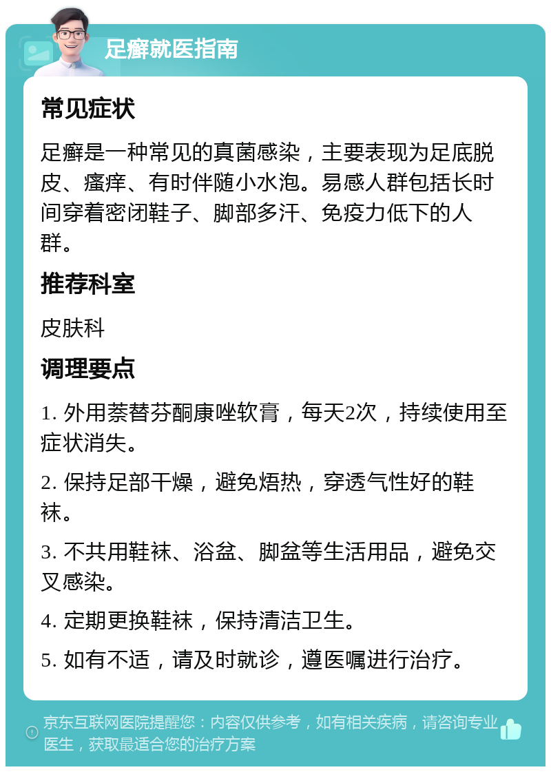 足癣就医指南 常见症状 足癣是一种常见的真菌感染，主要表现为足底脱皮、瘙痒、有时伴随小水泡。易感人群包括长时间穿着密闭鞋子、脚部多汗、免疫力低下的人群。 推荐科室 皮肤科 调理要点 1. 外用萘替芬酮康唑软膏，每天2次，持续使用至症状消失。 2. 保持足部干燥，避免焐热，穿透气性好的鞋袜。 3. 不共用鞋袜、浴盆、脚盆等生活用品，避免交叉感染。 4. 定期更换鞋袜，保持清洁卫生。 5. 如有不适，请及时就诊，遵医嘱进行治疗。