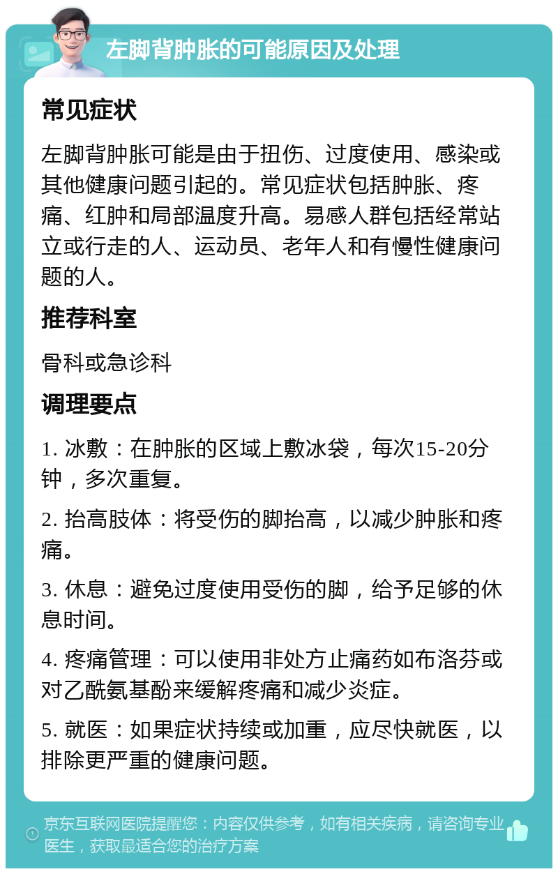 左脚背肿胀的可能原因及处理 常见症状 左脚背肿胀可能是由于扭伤、过度使用、感染或其他健康问题引起的。常见症状包括肿胀、疼痛、红肿和局部温度升高。易感人群包括经常站立或行走的人、运动员、老年人和有慢性健康问题的人。 推荐科室 骨科或急诊科 调理要点 1. 冰敷：在肿胀的区域上敷冰袋，每次15-20分钟，多次重复。 2. 抬高肢体：将受伤的脚抬高，以减少肿胀和疼痛。 3. 休息：避免过度使用受伤的脚，给予足够的休息时间。 4. 疼痛管理：可以使用非处方止痛药如布洛芬或对乙酰氨基酚来缓解疼痛和减少炎症。 5. 就医：如果症状持续或加重，应尽快就医，以排除更严重的健康问题。