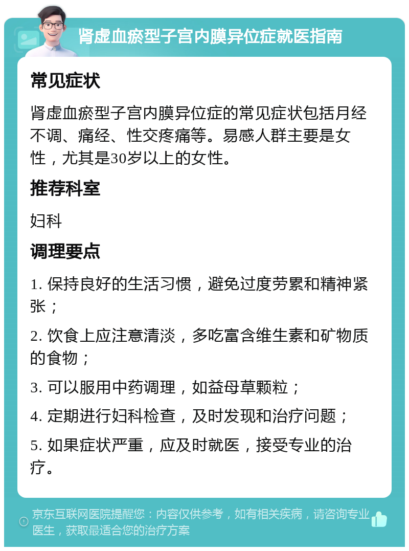 肾虚血瘀型子宫内膜异位症就医指南 常见症状 肾虚血瘀型子宫内膜异位症的常见症状包括月经不调、痛经、性交疼痛等。易感人群主要是女性，尤其是30岁以上的女性。 推荐科室 妇科 调理要点 1. 保持良好的生活习惯，避免过度劳累和精神紧张； 2. 饮食上应注意清淡，多吃富含维生素和矿物质的食物； 3. 可以服用中药调理，如益母草颗粒； 4. 定期进行妇科检查，及时发现和治疗问题； 5. 如果症状严重，应及时就医，接受专业的治疗。