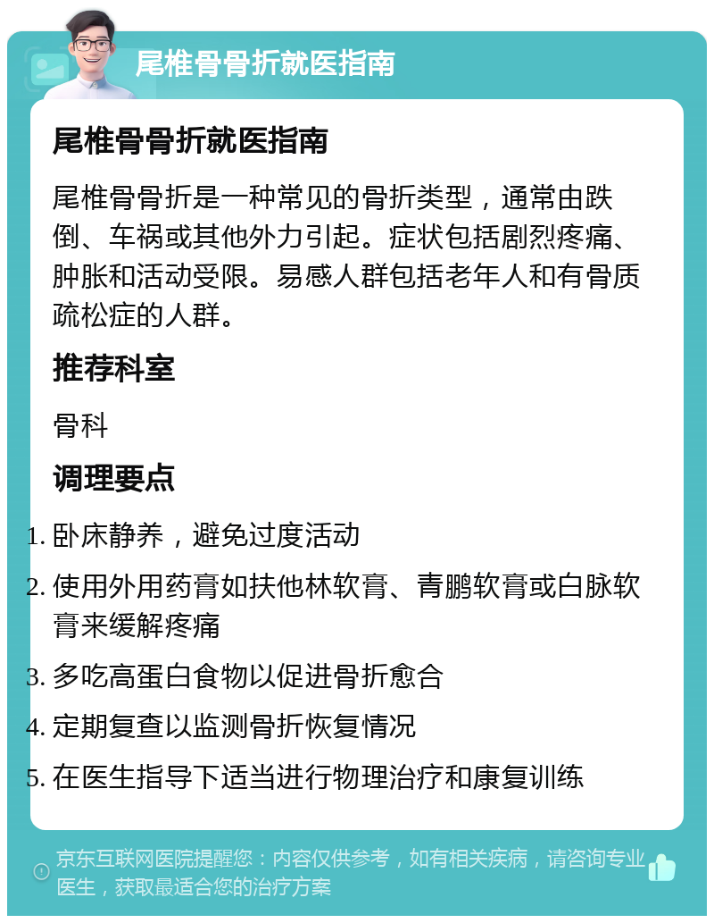 尾椎骨骨折就医指南 尾椎骨骨折就医指南 尾椎骨骨折是一种常见的骨折类型，通常由跌倒、车祸或其他外力引起。症状包括剧烈疼痛、肿胀和活动受限。易感人群包括老年人和有骨质疏松症的人群。 推荐科室 骨科 调理要点 卧床静养，避免过度活动 使用外用药膏如扶他林软膏、青鹏软膏或白脉软膏来缓解疼痛 多吃高蛋白食物以促进骨折愈合 定期复查以监测骨折恢复情况 在医生指导下适当进行物理治疗和康复训练