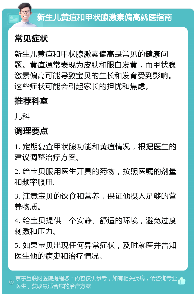 新生儿黄疸和甲状腺激素偏高就医指南 常见症状 新生儿黄疸和甲状腺激素偏高是常见的健康问题。黄疸通常表现为皮肤和眼白发黄，而甲状腺激素偏高可能导致宝贝的生长和发育受到影响。这些症状可能会引起家长的担忧和焦虑。 推荐科室 儿科 调理要点 1. 定期复查甲状腺功能和黄疸情况，根据医生的建议调整治疗方案。 2. 给宝贝服用医生开具的药物，按照医嘱的剂量和频率服用。 3. 注意宝贝的饮食和营养，保证他摄入足够的营养物质。 4. 给宝贝提供一个安静、舒适的环境，避免过度刺激和压力。 5. 如果宝贝出现任何异常症状，及时就医并告知医生他的病史和治疗情况。