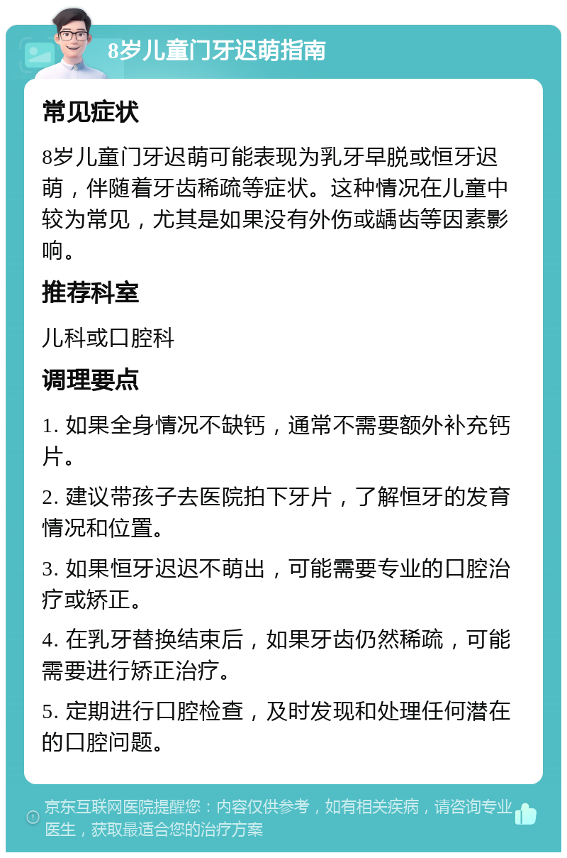 8岁儿童门牙迟萌指南 常见症状 8岁儿童门牙迟萌可能表现为乳牙早脱或恒牙迟萌，伴随着牙齿稀疏等症状。这种情况在儿童中较为常见，尤其是如果没有外伤或龋齿等因素影响。 推荐科室 儿科或口腔科 调理要点 1. 如果全身情况不缺钙，通常不需要额外补充钙片。 2. 建议带孩子去医院拍下牙片，了解恒牙的发育情况和位置。 3. 如果恒牙迟迟不萌出，可能需要专业的口腔治疗或矫正。 4. 在乳牙替换结束后，如果牙齿仍然稀疏，可能需要进行矫正治疗。 5. 定期进行口腔检查，及时发现和处理任何潜在的口腔问题。