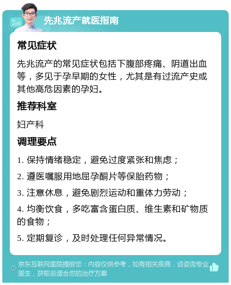 先兆流产就医指南 常见症状 先兆流产的常见症状包括下腹部疼痛、阴道出血等，多见于孕早期的女性，尤其是有过流产史或其他高危因素的孕妇。 推荐科室 妇产科 调理要点 1. 保持情绪稳定，避免过度紧张和焦虑； 2. 遵医嘱服用地屈孕酮片等保胎药物； 3. 注意休息，避免剧烈运动和重体力劳动； 4. 均衡饮食，多吃富含蛋白质、维生素和矿物质的食物； 5. 定期复诊，及时处理任何异常情况。