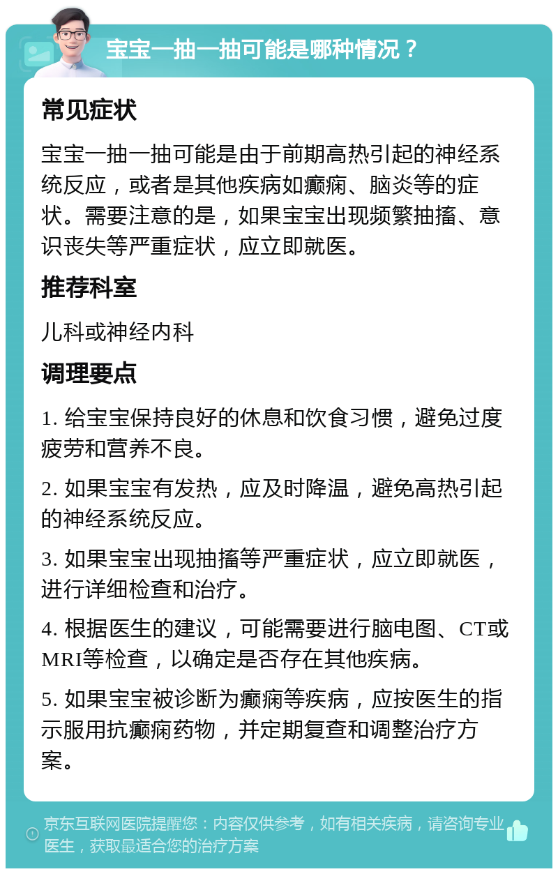 宝宝一抽一抽可能是哪种情况？ 常见症状 宝宝一抽一抽可能是由于前期高热引起的神经系统反应，或者是其他疾病如癫痫、脑炎等的症状。需要注意的是，如果宝宝出现频繁抽搐、意识丧失等严重症状，应立即就医。 推荐科室 儿科或神经内科 调理要点 1. 给宝宝保持良好的休息和饮食习惯，避免过度疲劳和营养不良。 2. 如果宝宝有发热，应及时降温，避免高热引起的神经系统反应。 3. 如果宝宝出现抽搐等严重症状，应立即就医，进行详细检查和治疗。 4. 根据医生的建议，可能需要进行脑电图、CT或MRI等检查，以确定是否存在其他疾病。 5. 如果宝宝被诊断为癫痫等疾病，应按医生的指示服用抗癫痫药物，并定期复查和调整治疗方案。