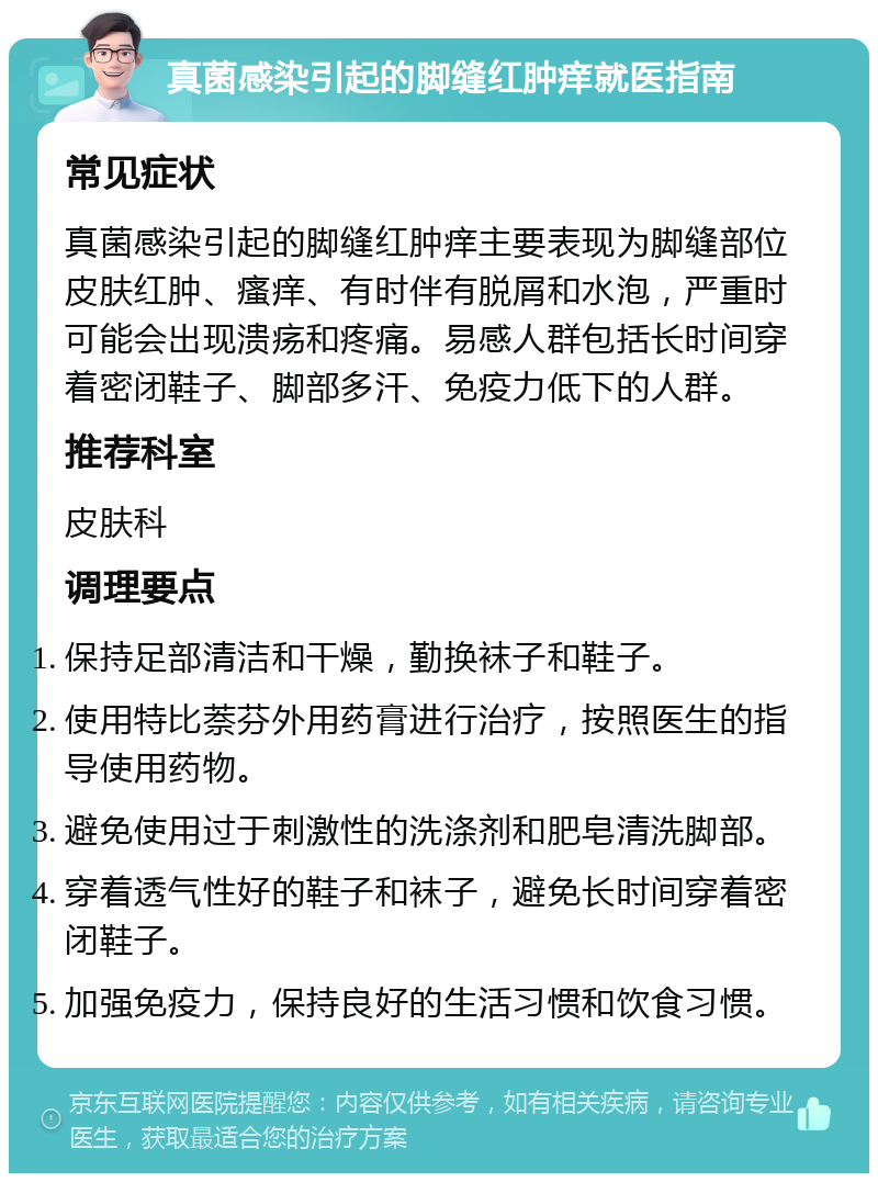 真菌感染引起的脚缝红肿痒就医指南 常见症状 真菌感染引起的脚缝红肿痒主要表现为脚缝部位皮肤红肿、瘙痒、有时伴有脱屑和水泡，严重时可能会出现溃疡和疼痛。易感人群包括长时间穿着密闭鞋子、脚部多汗、免疫力低下的人群。 推荐科室 皮肤科 调理要点 保持足部清洁和干燥，勤换袜子和鞋子。 使用特比萘芬外用药膏进行治疗，按照医生的指导使用药物。 避免使用过于刺激性的洗涤剂和肥皂清洗脚部。 穿着透气性好的鞋子和袜子，避免长时间穿着密闭鞋子。 加强免疫力，保持良好的生活习惯和饮食习惯。