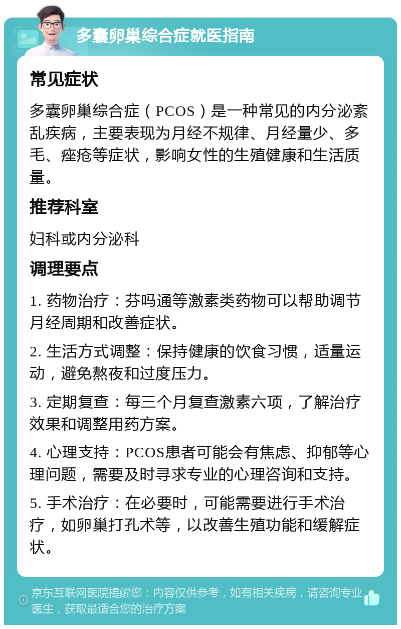 多囊卵巢综合症就医指南 常见症状 多囊卵巢综合症（PCOS）是一种常见的内分泌紊乱疾病，主要表现为月经不规律、月经量少、多毛、痤疮等症状，影响女性的生殖健康和生活质量。 推荐科室 妇科或内分泌科 调理要点 1. 药物治疗：芬吗通等激素类药物可以帮助调节月经周期和改善症状。 2. 生活方式调整：保持健康的饮食习惯，适量运动，避免熬夜和过度压力。 3. 定期复查：每三个月复查激素六项，了解治疗效果和调整用药方案。 4. 心理支持：PCOS患者可能会有焦虑、抑郁等心理问题，需要及时寻求专业的心理咨询和支持。 5. 手术治疗：在必要时，可能需要进行手术治疗，如卵巢打孔术等，以改善生殖功能和缓解症状。