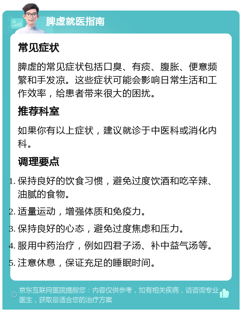 脾虚就医指南 常见症状 脾虚的常见症状包括口臭、有痰、腹胀、便意频繁和手发凉。这些症状可能会影响日常生活和工作效率，给患者带来很大的困扰。 推荐科室 如果你有以上症状，建议就诊于中医科或消化内科。 调理要点 保持良好的饮食习惯，避免过度饮酒和吃辛辣、油腻的食物。 适量运动，增强体质和免疫力。 保持良好的心态，避免过度焦虑和压力。 服用中药治疗，例如四君子汤、补中益气汤等。 注意休息，保证充足的睡眠时间。