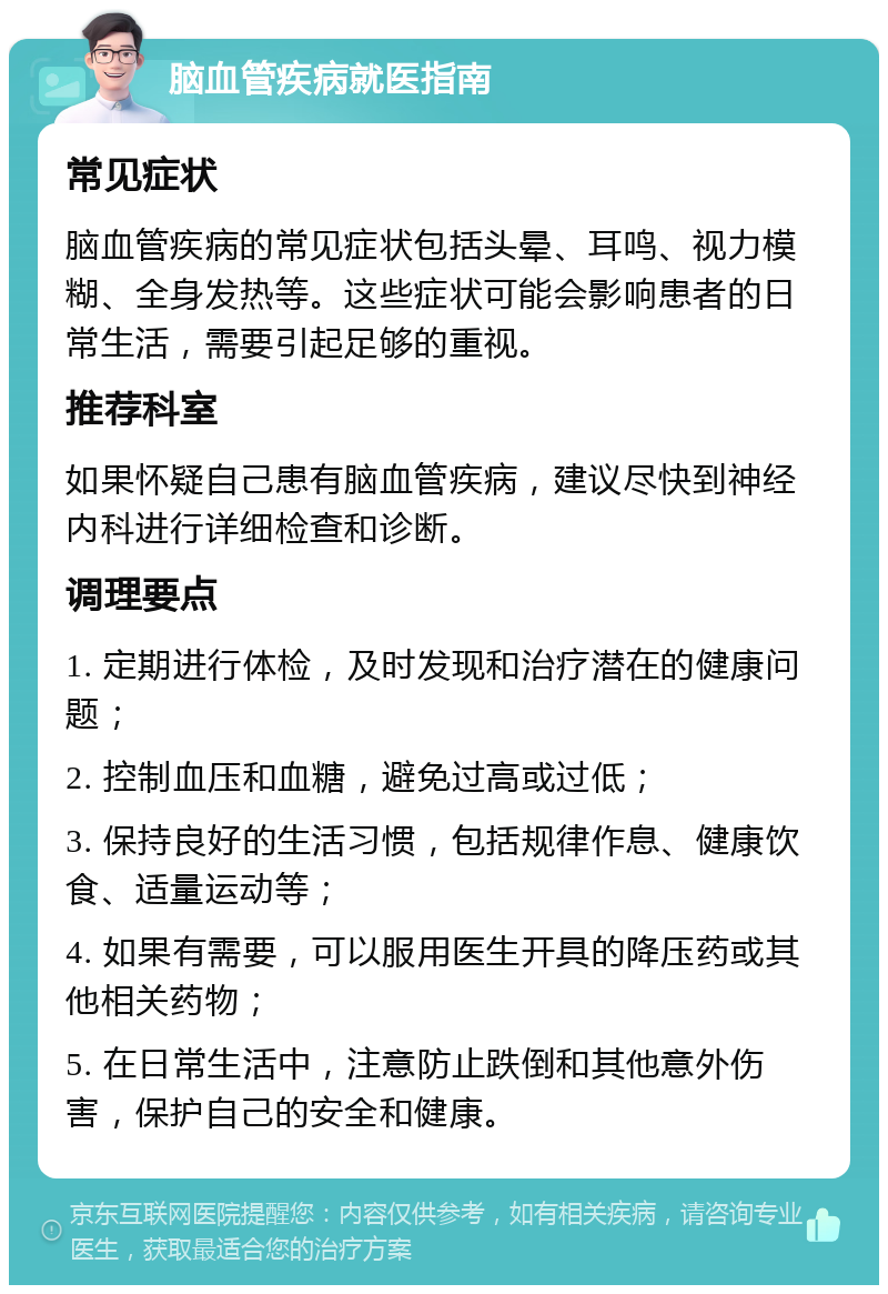 脑血管疾病就医指南 常见症状 脑血管疾病的常见症状包括头晕、耳鸣、视力模糊、全身发热等。这些症状可能会影响患者的日常生活，需要引起足够的重视。 推荐科室 如果怀疑自己患有脑血管疾病，建议尽快到神经内科进行详细检查和诊断。 调理要点 1. 定期进行体检，及时发现和治疗潜在的健康问题； 2. 控制血压和血糖，避免过高或过低； 3. 保持良好的生活习惯，包括规律作息、健康饮食、适量运动等； 4. 如果有需要，可以服用医生开具的降压药或其他相关药物； 5. 在日常生活中，注意防止跌倒和其他意外伤害，保护自己的安全和健康。