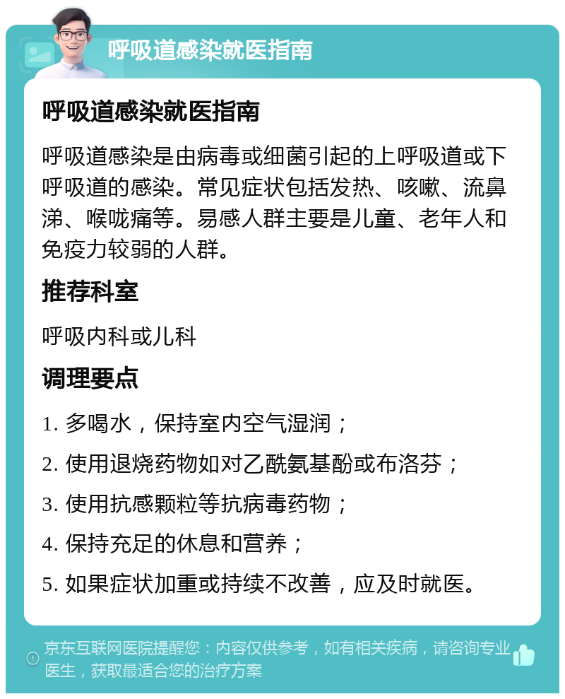 呼吸道感染就医指南 呼吸道感染就医指南 呼吸道感染是由病毒或细菌引起的上呼吸道或下呼吸道的感染。常见症状包括发热、咳嗽、流鼻涕、喉咙痛等。易感人群主要是儿童、老年人和免疫力较弱的人群。 推荐科室 呼吸内科或儿科 调理要点 1. 多喝水，保持室内空气湿润； 2. 使用退烧药物如对乙酰氨基酚或布洛芬； 3. 使用抗感颗粒等抗病毒药物； 4. 保持充足的休息和营养； 5. 如果症状加重或持续不改善，应及时就医。