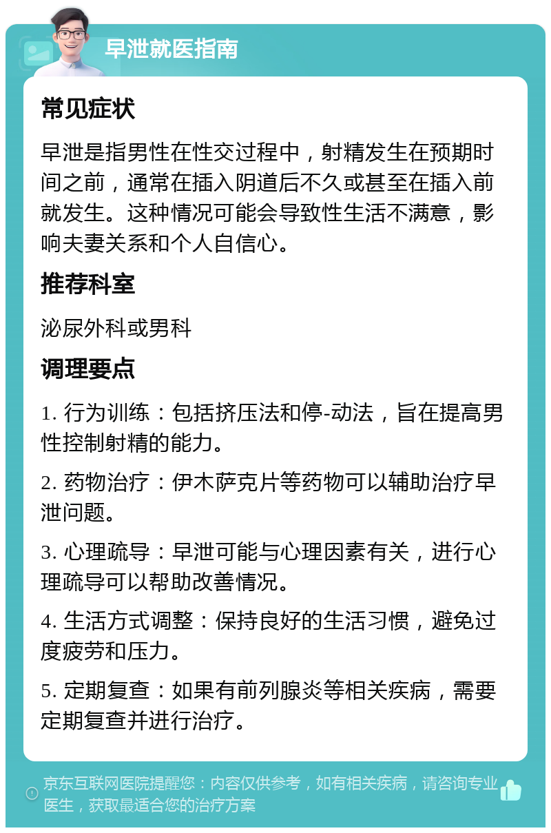 早泄就医指南 常见症状 早泄是指男性在性交过程中，射精发生在预期时间之前，通常在插入阴道后不久或甚至在插入前就发生。这种情况可能会导致性生活不满意，影响夫妻关系和个人自信心。 推荐科室 泌尿外科或男科 调理要点 1. 行为训练：包括挤压法和停-动法，旨在提高男性控制射精的能力。 2. 药物治疗：伊木萨克片等药物可以辅助治疗早泄问题。 3. 心理疏导：早泄可能与心理因素有关，进行心理疏导可以帮助改善情况。 4. 生活方式调整：保持良好的生活习惯，避免过度疲劳和压力。 5. 定期复查：如果有前列腺炎等相关疾病，需要定期复查并进行治疗。