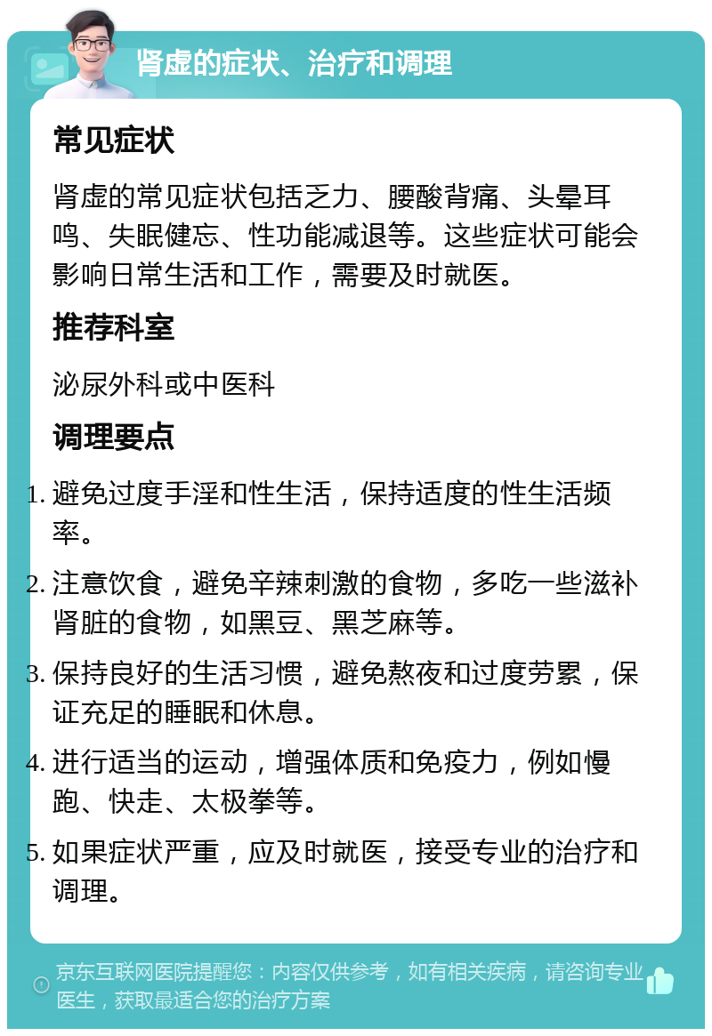 肾虚的症状、治疗和调理 常见症状 肾虚的常见症状包括乏力、腰酸背痛、头晕耳鸣、失眠健忘、性功能减退等。这些症状可能会影响日常生活和工作，需要及时就医。 推荐科室 泌尿外科或中医科 调理要点 避免过度手淫和性生活，保持适度的性生活频率。 注意饮食，避免辛辣刺激的食物，多吃一些滋补肾脏的食物，如黑豆、黑芝麻等。 保持良好的生活习惯，避免熬夜和过度劳累，保证充足的睡眠和休息。 进行适当的运动，增强体质和免疫力，例如慢跑、快走、太极拳等。 如果症状严重，应及时就医，接受专业的治疗和调理。