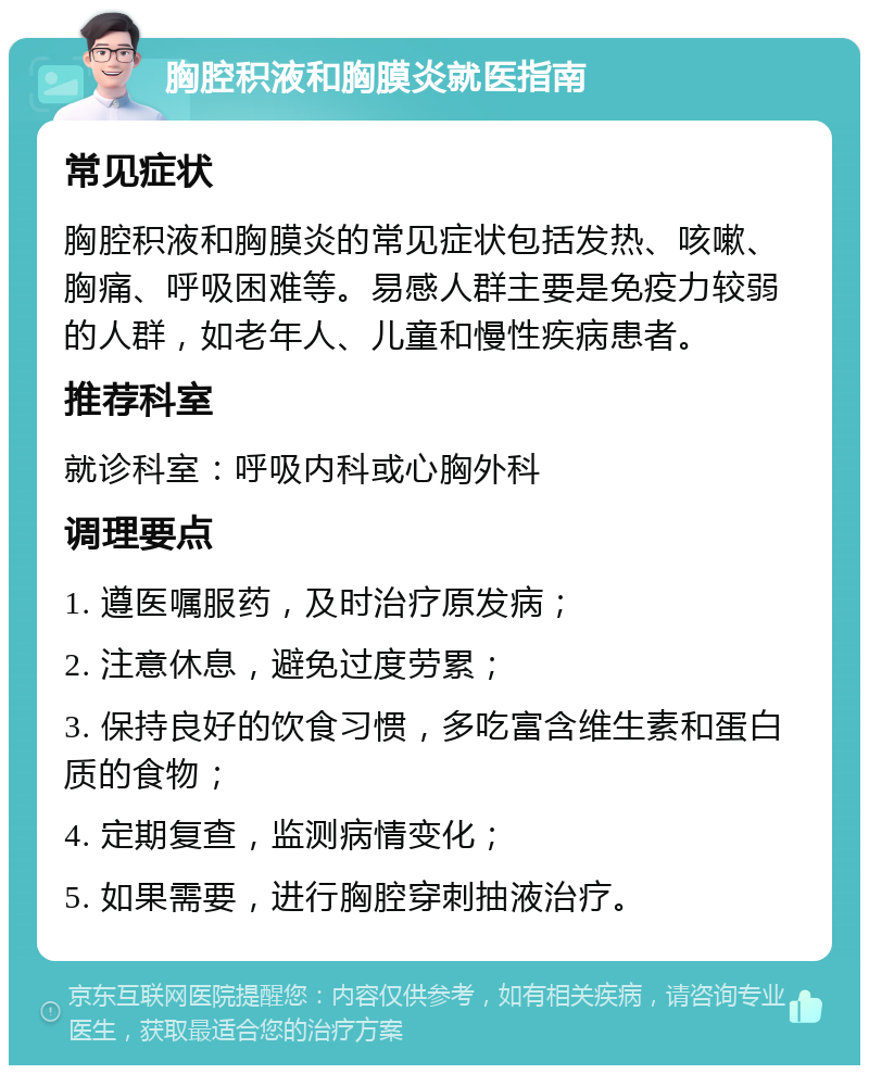 胸腔积液和胸膜炎就医指南 常见症状 胸腔积液和胸膜炎的常见症状包括发热、咳嗽、胸痛、呼吸困难等。易感人群主要是免疫力较弱的人群，如老年人、儿童和慢性疾病患者。 推荐科室 就诊科室：呼吸内科或心胸外科 调理要点 1. 遵医嘱服药，及时治疗原发病； 2. 注意休息，避免过度劳累； 3. 保持良好的饮食习惯，多吃富含维生素和蛋白质的食物； 4. 定期复查，监测病情变化； 5. 如果需要，进行胸腔穿刺抽液治疗。