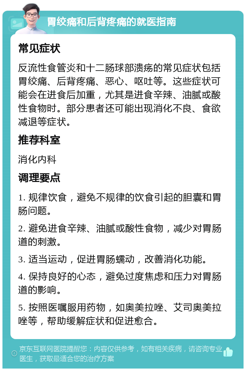 胃绞痛和后背疼痛的就医指南 常见症状 反流性食管炎和十二肠球部溃疡的常见症状包括胃绞痛、后背疼痛、恶心、呕吐等。这些症状可能会在进食后加重，尤其是进食辛辣、油腻或酸性食物时。部分患者还可能出现消化不良、食欲减退等症状。 推荐科室 消化内科 调理要点 1. 规律饮食，避免不规律的饮食引起的胆囊和胃肠问题。 2. 避免进食辛辣、油腻或酸性食物，减少对胃肠道的刺激。 3. 适当运动，促进胃肠蠕动，改善消化功能。 4. 保持良好的心态，避免过度焦虑和压力对胃肠道的影响。 5. 按照医嘱服用药物，如奥美拉唑、艾司奥美拉唑等，帮助缓解症状和促进愈合。