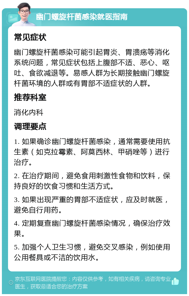 幽门螺旋杆菌感染就医指南 常见症状 幽门螺旋杆菌感染可能引起胃炎、胃溃疡等消化系统问题，常见症状包括上腹部不适、恶心、呕吐、食欲减退等。易感人群为长期接触幽门螺旋杆菌环境的人群或有胃部不适症状的人群。 推荐科室 消化内科 调理要点 1. 如果确诊幽门螺旋杆菌感染，通常需要使用抗生素（如克拉霉素、阿莫西林、甲硝唑等）进行治疗。 2. 在治疗期间，避免食用刺激性食物和饮料，保持良好的饮食习惯和生活方式。 3. 如果出现严重的胃部不适症状，应及时就医，避免自行用药。 4. 定期复查幽门螺旋杆菌感染情况，确保治疗效果。 5. 加强个人卫生习惯，避免交叉感染，例如使用公用餐具或不洁的饮用水。