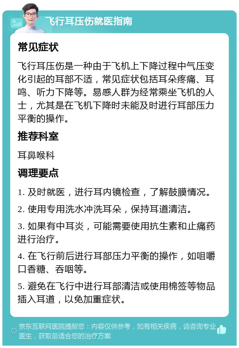 飞行耳压伤就医指南 常见症状 飞行耳压伤是一种由于飞机上下降过程中气压变化引起的耳部不适，常见症状包括耳朵疼痛、耳鸣、听力下降等。易感人群为经常乘坐飞机的人士，尤其是在飞机下降时未能及时进行耳部压力平衡的操作。 推荐科室 耳鼻喉科 调理要点 1. 及时就医，进行耳内镜检查，了解鼓膜情况。 2. 使用专用洗水冲洗耳朵，保持耳道清洁。 3. 如果有中耳炎，可能需要使用抗生素和止痛药进行治疗。 4. 在飞行前后进行耳部压力平衡的操作，如咀嚼口香糖、吞咽等。 5. 避免在飞行中进行耳部清洁或使用棉签等物品插入耳道，以免加重症状。