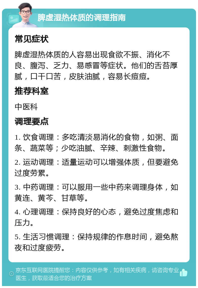 脾虚湿热体质的调理指南 常见症状 脾虚湿热体质的人容易出现食欲不振、消化不良、腹泻、乏力、易感冒等症状。他们的舌苔厚腻，口干口苦，皮肤油腻，容易长痘痘。 推荐科室 中医科 调理要点 1. 饮食调理：多吃清淡易消化的食物，如粥、面条、蔬菜等；少吃油腻、辛辣、刺激性食物。 2. 运动调理：适量运动可以增强体质，但要避免过度劳累。 3. 中药调理：可以服用一些中药来调理身体，如黄连、黄芩、甘草等。 4. 心理调理：保持良好的心态，避免过度焦虑和压力。 5. 生活习惯调理：保持规律的作息时间，避免熬夜和过度疲劳。