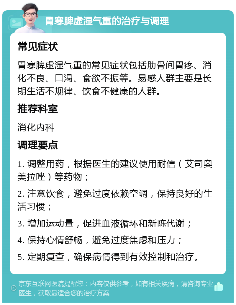 胃寒脾虚湿气重的治疗与调理 常见症状 胃寒脾虚湿气重的常见症状包括肋骨间胃疼、消化不良、口渴、食欲不振等。易感人群主要是长期生活不规律、饮食不健康的人群。 推荐科室 消化内科 调理要点 1. 调整用药，根据医生的建议使用耐信（艾司奥美拉唑）等药物； 2. 注意饮食，避免过度依赖空调，保持良好的生活习惯； 3. 增加运动量，促进血液循环和新陈代谢； 4. 保持心情舒畅，避免过度焦虑和压力； 5. 定期复查，确保病情得到有效控制和治疗。