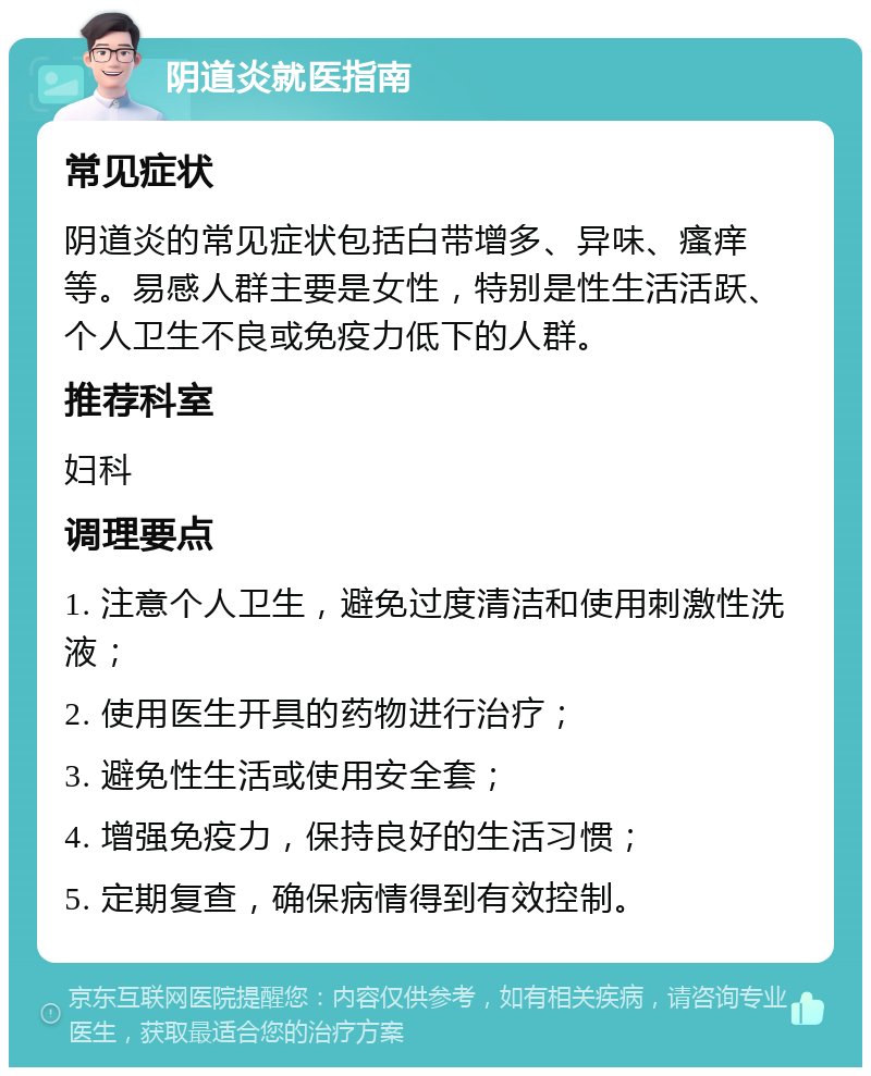 阴道炎就医指南 常见症状 阴道炎的常见症状包括白带增多、异味、瘙痒等。易感人群主要是女性，特别是性生活活跃、个人卫生不良或免疫力低下的人群。 推荐科室 妇科 调理要点 1. 注意个人卫生，避免过度清洁和使用刺激性洗液； 2. 使用医生开具的药物进行治疗； 3. 避免性生活或使用安全套； 4. 增强免疫力，保持良好的生活习惯； 5. 定期复查，确保病情得到有效控制。