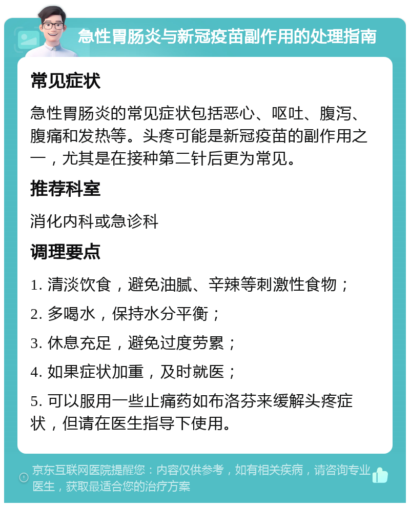 急性胃肠炎与新冠疫苗副作用的处理指南 常见症状 急性胃肠炎的常见症状包括恶心、呕吐、腹泻、腹痛和发热等。头疼可能是新冠疫苗的副作用之一，尤其是在接种第二针后更为常见。 推荐科室 消化内科或急诊科 调理要点 1. 清淡饮食，避免油腻、辛辣等刺激性食物； 2. 多喝水，保持水分平衡； 3. 休息充足，避免过度劳累； 4. 如果症状加重，及时就医； 5. 可以服用一些止痛药如布洛芬来缓解头疼症状，但请在医生指导下使用。