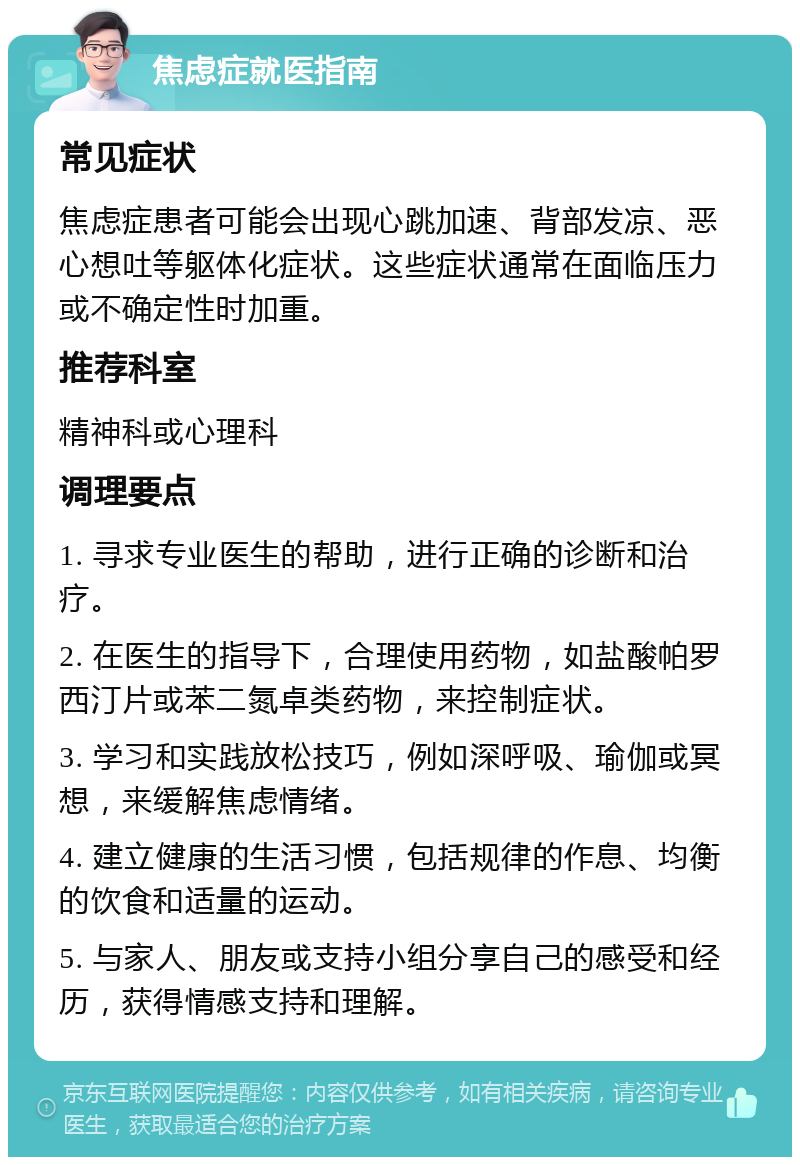 焦虑症就医指南 常见症状 焦虑症患者可能会出现心跳加速、背部发凉、恶心想吐等躯体化症状。这些症状通常在面临压力或不确定性时加重。 推荐科室 精神科或心理科 调理要点 1. 寻求专业医生的帮助，进行正确的诊断和治疗。 2. 在医生的指导下，合理使用药物，如盐酸帕罗西汀片或苯二氮卓类药物，来控制症状。 3. 学习和实践放松技巧，例如深呼吸、瑜伽或冥想，来缓解焦虑情绪。 4. 建立健康的生活习惯，包括规律的作息、均衡的饮食和适量的运动。 5. 与家人、朋友或支持小组分享自己的感受和经历，获得情感支持和理解。