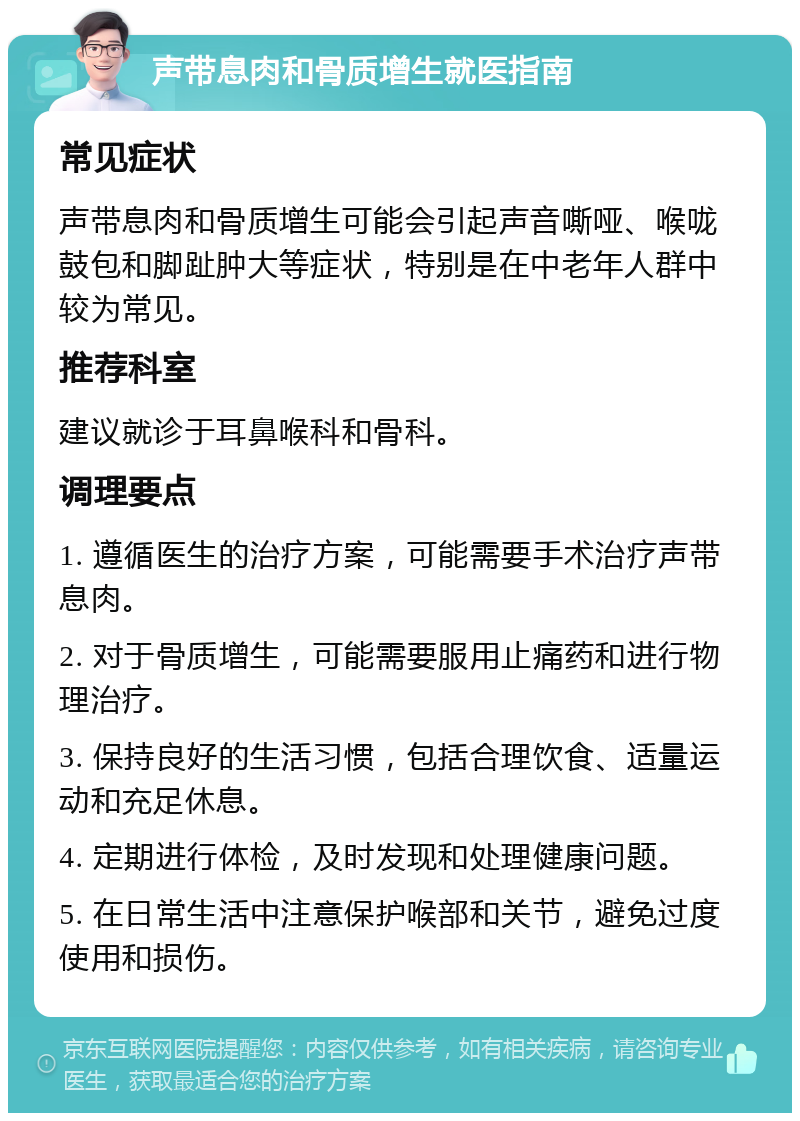 声带息肉和骨质增生就医指南 常见症状 声带息肉和骨质增生可能会引起声音嘶哑、喉咙鼓包和脚趾肿大等症状，特别是在中老年人群中较为常见。 推荐科室 建议就诊于耳鼻喉科和骨科。 调理要点 1. 遵循医生的治疗方案，可能需要手术治疗声带息肉。 2. 对于骨质增生，可能需要服用止痛药和进行物理治疗。 3. 保持良好的生活习惯，包括合理饮食、适量运动和充足休息。 4. 定期进行体检，及时发现和处理健康问题。 5. 在日常生活中注意保护喉部和关节，避免过度使用和损伤。