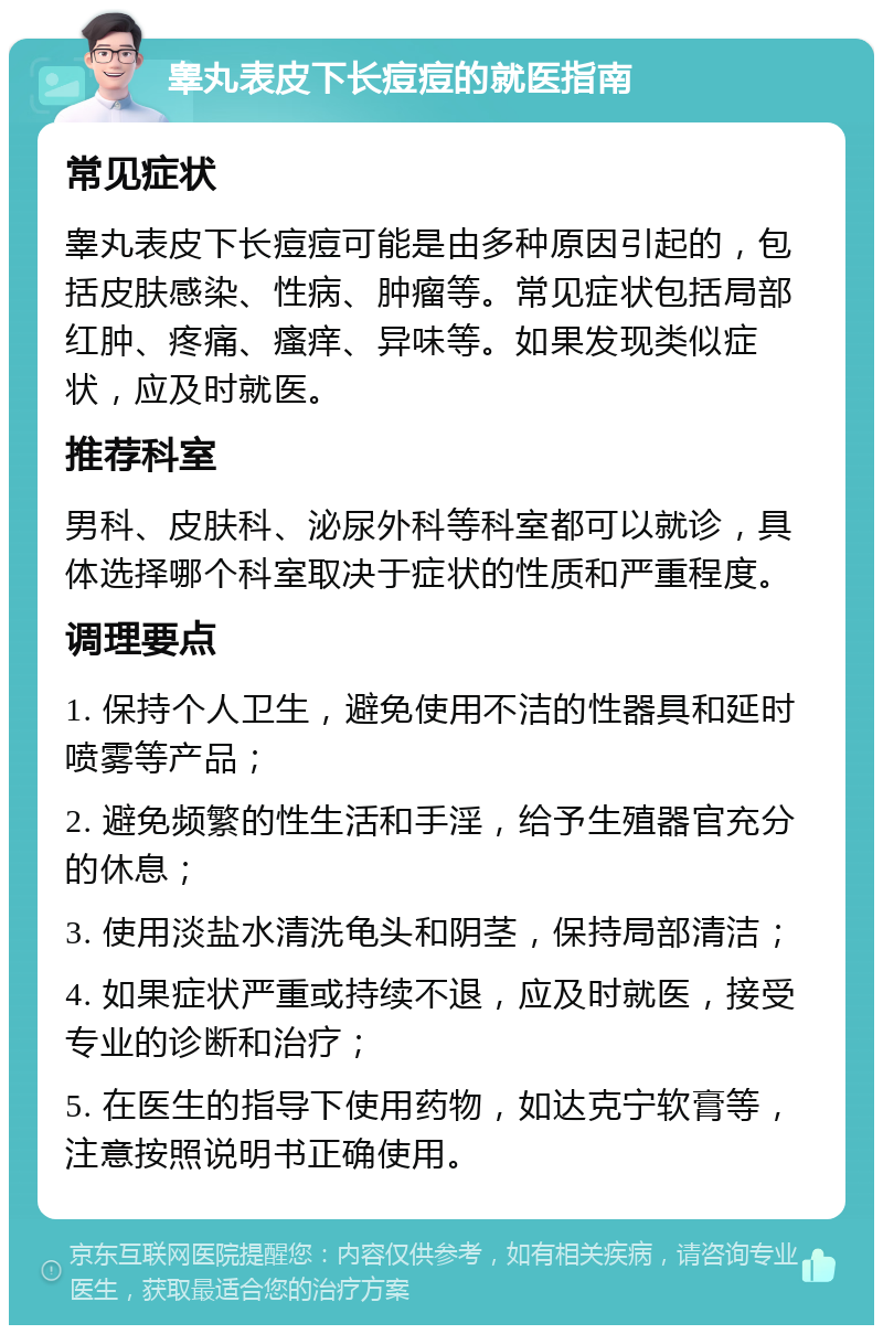 睾丸表皮下长痘痘的就医指南 常见症状 睾丸表皮下长痘痘可能是由多种原因引起的，包括皮肤感染、性病、肿瘤等。常见症状包括局部红肿、疼痛、瘙痒、异味等。如果发现类似症状，应及时就医。 推荐科室 男科、皮肤科、泌尿外科等科室都可以就诊，具体选择哪个科室取决于症状的性质和严重程度。 调理要点 1. 保持个人卫生，避免使用不洁的性器具和延时喷雾等产品； 2. 避免频繁的性生活和手淫，给予生殖器官充分的休息； 3. 使用淡盐水清洗龟头和阴茎，保持局部清洁； 4. 如果症状严重或持续不退，应及时就医，接受专业的诊断和治疗； 5. 在医生的指导下使用药物，如达克宁软膏等，注意按照说明书正确使用。