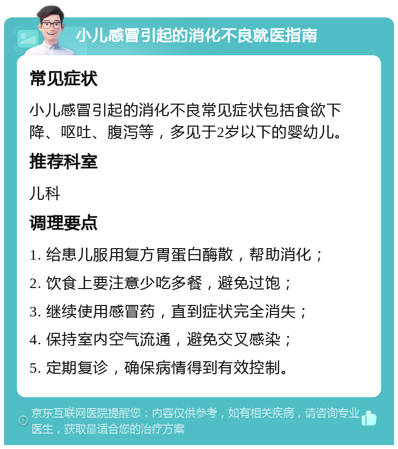 小儿感冒引起的消化不良就医指南 常见症状 小儿感冒引起的消化不良常见症状包括食欲下降、呕吐、腹泻等，多见于2岁以下的婴幼儿。 推荐科室 儿科 调理要点 1. 给患儿服用复方胃蛋白酶散，帮助消化； 2. 饮食上要注意少吃多餐，避免过饱； 3. 继续使用感冒药，直到症状完全消失； 4. 保持室内空气流通，避免交叉感染； 5. 定期复诊，确保病情得到有效控制。