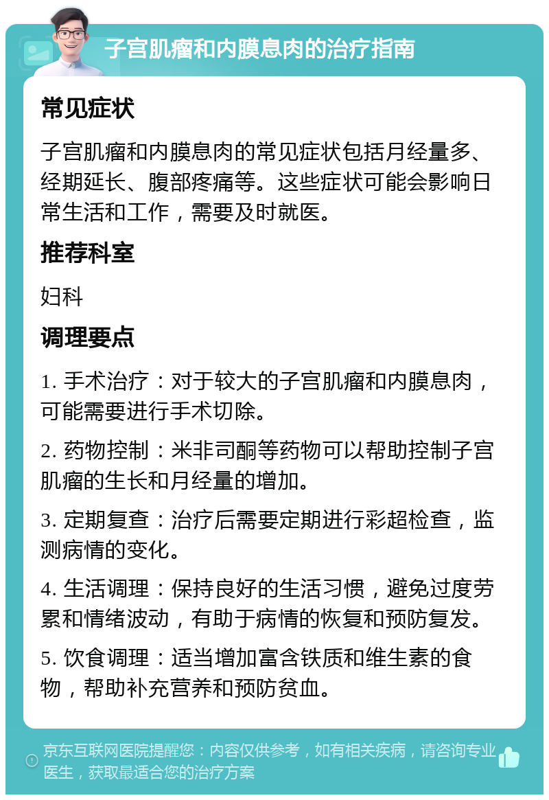 子宫肌瘤和内膜息肉的治疗指南 常见症状 子宫肌瘤和内膜息肉的常见症状包括月经量多、经期延长、腹部疼痛等。这些症状可能会影响日常生活和工作，需要及时就医。 推荐科室 妇科 调理要点 1. 手术治疗：对于较大的子宫肌瘤和内膜息肉，可能需要进行手术切除。 2. 药物控制：米非司酮等药物可以帮助控制子宫肌瘤的生长和月经量的增加。 3. 定期复查：治疗后需要定期进行彩超检查，监测病情的变化。 4. 生活调理：保持良好的生活习惯，避免过度劳累和情绪波动，有助于病情的恢复和预防复发。 5. 饮食调理：适当增加富含铁质和维生素的食物，帮助补充营养和预防贫血。